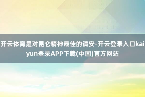 开云体育是对昆仑精神最佳的请安-开云登录入口kaiyun登录APP下载(中国)官方网站