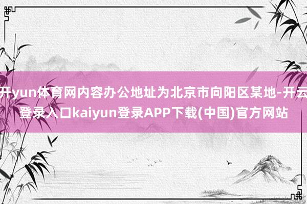 开yun体育网内容办公地址为北京市向阳区某地-开云登录入口kaiyun登录APP下载(中国)官方网站
