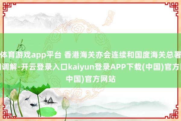 体育游戏app平台 香港海关亦会连续和国度海关总署精细调解-开云登录入口kaiyun登录APP下载(中国)官方网站
