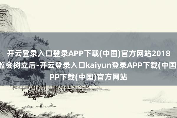 开云登录入口登录APP下载(中国)官方网站2018年原银保监会树立后-开云登录入口kaiyun登录APP下载(中国)官方网站