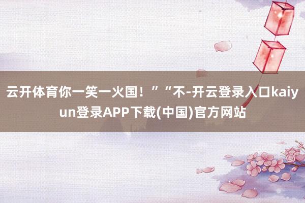 云开体育你一笑一火国！”“不-开云登录入口kaiyun登录APP下载(中国)官方网站
