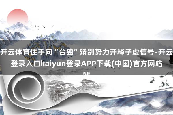 开云体育住手向“台独”辩别势力开释子虚信号-开云登录入口kaiyun登录APP下载(中国)官方网站