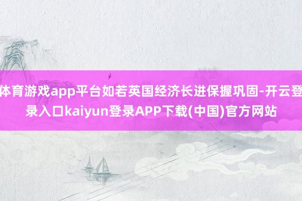 体育游戏app平台如若英国经济长进保握巩固-开云登录入口kaiyun登录APP下载(中国)官方网站