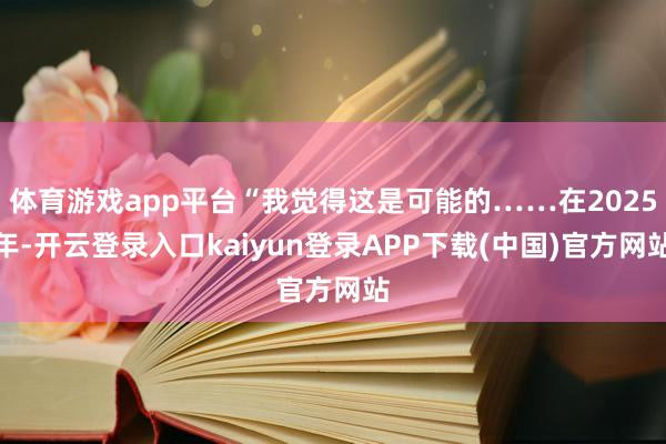 体育游戏app平台“我觉得这是可能的……在2025年-开云登录入口kaiyun登录APP下载(中国)官方网站