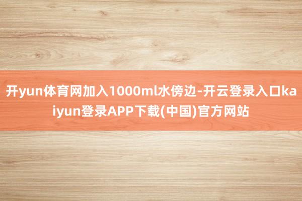 开yun体育网加入1000ml水傍边-开云登录入口kaiyun登录APP下载(中国)官方网站