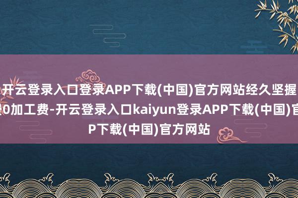开云登录入口登录APP下载(中国)官方网站经久坚握0挂号费0加工费-开云登录入口kaiyun登录APP下载(中国)官方网站