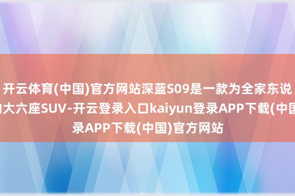 开云体育(中国)官方网站深蓝S09是一款为全家东说念主而来的大六座SUV-开云登录入口kaiyun登录APP下载(中国)官方网站