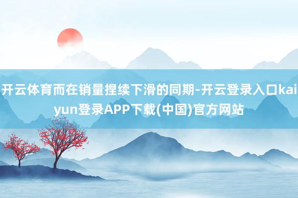 开云体育而在销量捏续下滑的同期-开云登录入口kaiyun登录APP下载(中国)官方网站