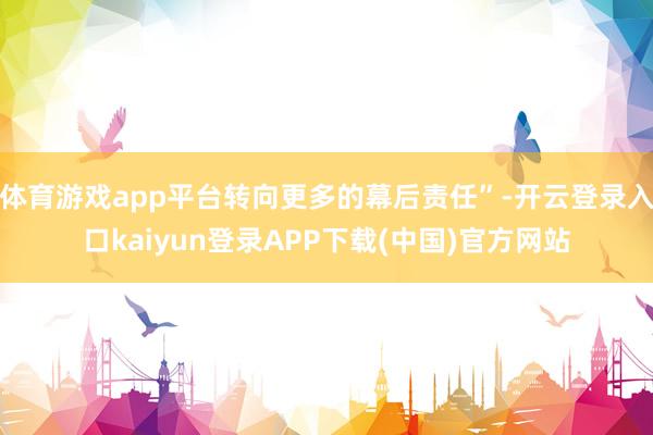 体育游戏app平台转向更多的幕后责任”-开云登录入口kaiyun登录APP下载(中国)官方网站