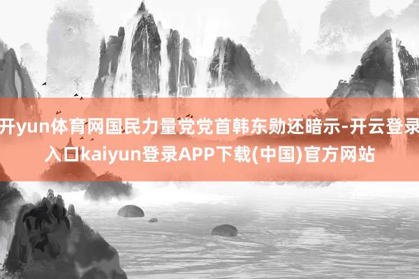 开yun体育网国民力量党党首韩东勋还暗示-开云登录入口kaiyun登录APP下载(中国)官方网站