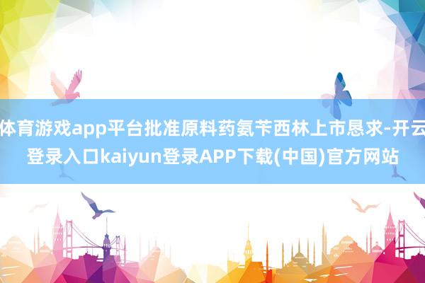 体育游戏app平台批准原料药氨苄西林上市恳求-开云登录入口kaiyun登录APP下载(中国)官方网站