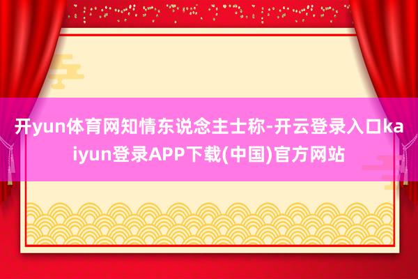 开yun体育网　　知情东说念主士称-开云登录入口kaiyun登录APP下载(中国)官方网站