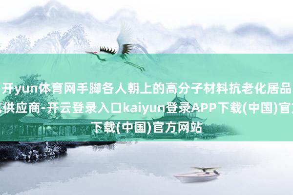 开yun体育网手脚各人朝上的高分子材料抗老化居品和手艺供应商-开云登录入口kaiyun登录APP下载(中国)官方网站