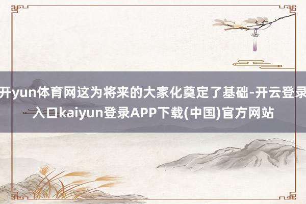 开yun体育网这为将来的大家化奠定了基础-开云登录入口kaiyun登录APP下载(中国)官方网站