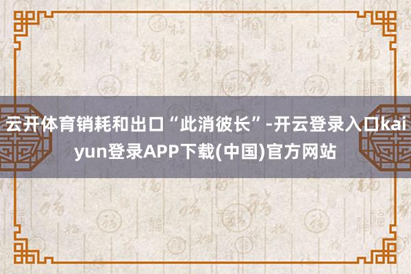 云开体育销耗和出口“此消彼长”-开云登录入口kaiyun登录APP下载(中国)官方网站
