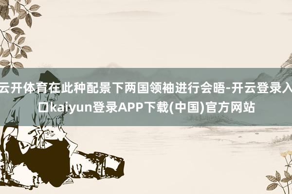 云开体育在此种配景下两国领袖进行会晤-开云登录入口kaiyun登录APP下载(中国)官方网站