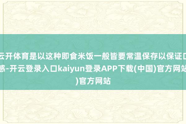 云开体育是以这种即食米饭一般皆要常温保存以保证口感-开云登录入口kaiyun登录APP下载(中国)官方网站
