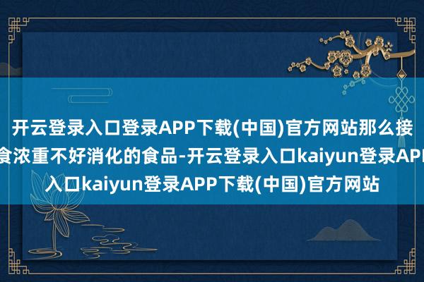 开云登录入口登录APP下载(中国)官方网站那么接下来就要注重幸免进食浓重不好消化的食品-开云登录入口kaiyun登录APP下载(中国)官方网站