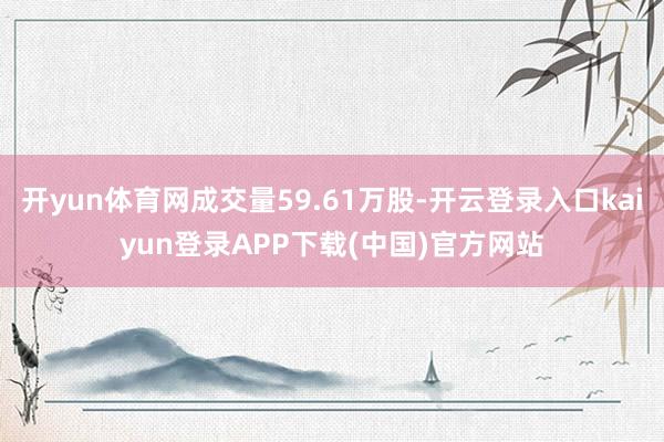 开yun体育网成交量59.61万股-开云登录入口kaiyun登录APP下载(中国)官方网站