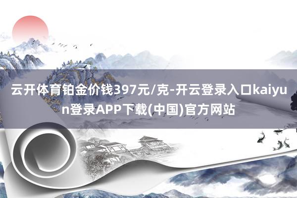 云开体育铂金价钱397元/克-开云登录入口kaiyun登录APP下载(中国)官方网站