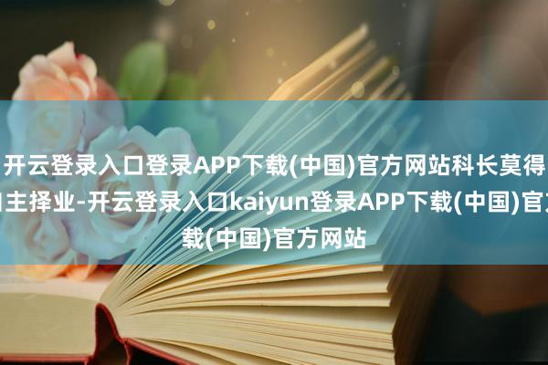 开云登录入口登录APP下载(中国)官方网站科长莫得选拔自主择业-开云登录入口kaiyun登录APP下载(中国)官方网站
