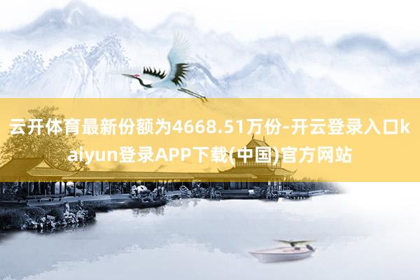 云开体育最新份额为4668.51万份-开云登录入口kaiyun登录APP下载(中国)官方网站