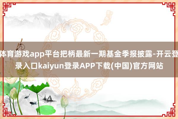 体育游戏app平台把柄最新一期基金季报披露-开云登录入口kaiyun登录APP下载(中国)官方网站