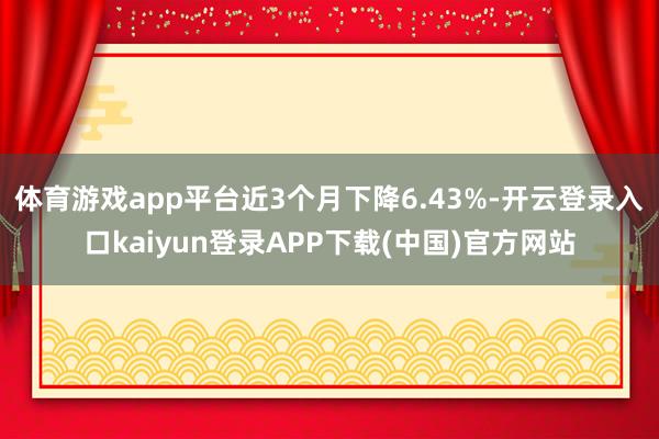 体育游戏app平台近3个月下降6.43%-开云登录入口kaiyun登录APP下载(中国)官方网站