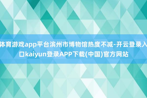 体育游戏app平台滨州市博物馆热度不减-开云登录入口kaiyun登录APP下载(中国)官方网站