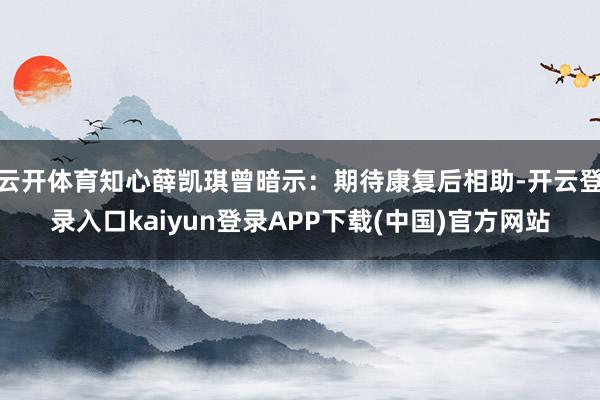 云开体育知心薛凯琪曾暗示：期待康复后相助-开云登录入口kaiyun登录APP下载(中国)官方网站