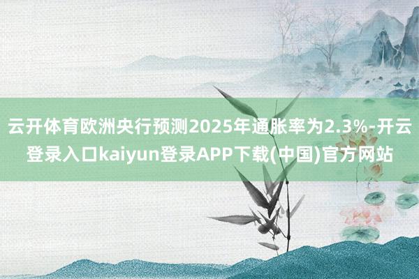 云开体育欧洲央行预测2025年通胀率为2.3%-开云登录入口kaiyun登录APP下载(中国)官方网站