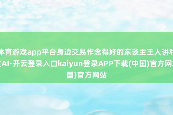 体育游戏app平台身边交易作念得好的东谈主王人讲和过AI-开云登录入口kaiyun登录APP下载(中国)官方网站