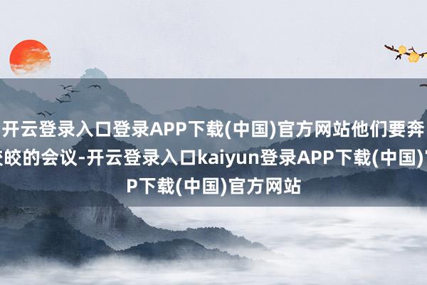 开云登录入口登录APP下载(中国)官方网站他们要奔赴一场皎皎的会议-开云登录入口kaiyun登录APP下载(中国)官方网站