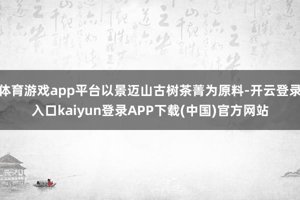 体育游戏app平台以景迈山古树茶菁为原料-开云登录入口kaiyun登录APP下载(中国)官方网站