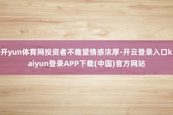 开yun体育网投资者不雅望情感浓厚-开云登录入口kaiyun登录APP下载(中国)官方网站