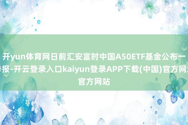 开yun体育网日前汇安富时中国A50ETF基金公布一季报-开云登录入口kaiyun登录APP下载(中国)官方网站