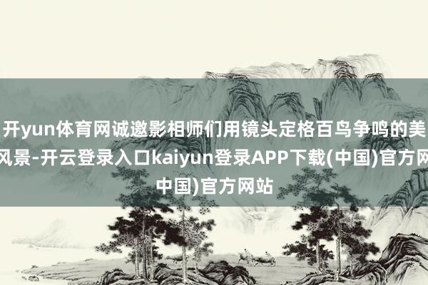 开yun体育网诚邀影相师们用镜头定格百鸟争鸣的美艳风景-开云登录入口kaiyun登录APP下载(中国)官方网站