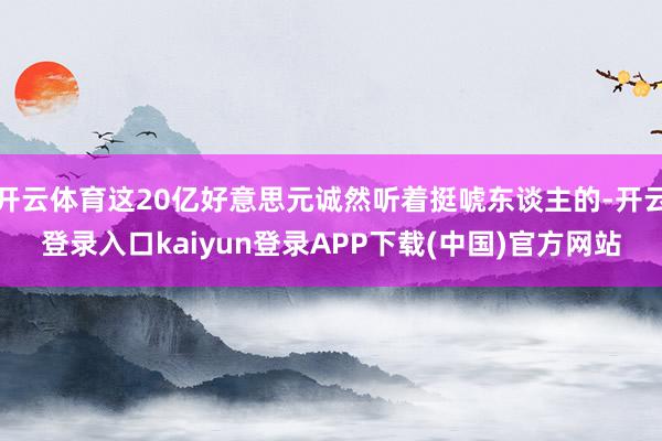 开云体育这20亿好意思元诚然听着挺唬东谈主的-开云登录入口kaiyun登录APP下载(中国)官方网站