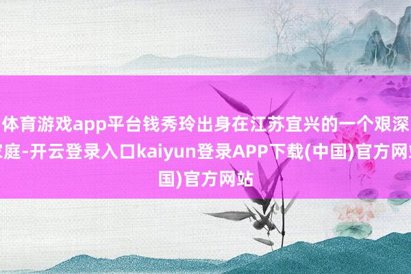 体育游戏app平台钱秀玲出身在江苏宜兴的一个艰深家庭-开云登录入口kaiyun登录APP下载(中国)官方网站