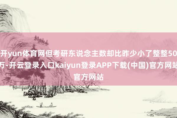 开yun体育网但考研东说念主数却比昨少小了整整50万-开云登录入口kaiyun登录APP下载(中国)官方网站