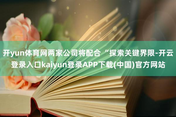 开yun体育网两家公司将配合 “探索关键界限-开云登录入口kaiyun登录APP下载(中国)官方网站