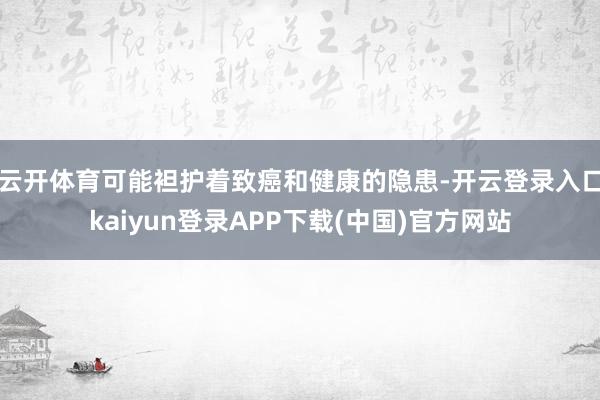 云开体育可能袒护着致癌和健康的隐患-开云登录入口kaiyun登录APP下载(中国)官方网站