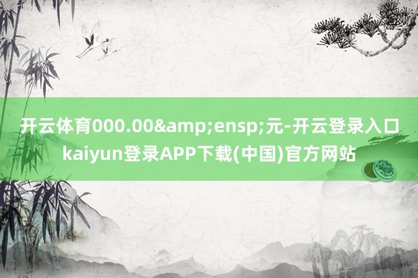 开云体育000.00&ensp;元-开云登录入口kaiyun登录APP下载(中国)官方网站