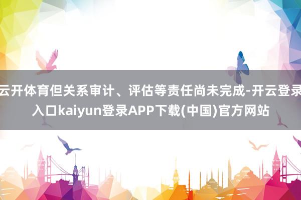 云开体育但关系审计、评估等责任尚未完成-开云登录入口kaiyun登录APP下载(中国)官方网站