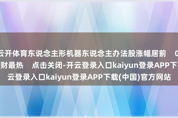 云开体育东说念主形机器东说念主办法股涨幅居前    0  昨天 16:31     一财最热    点击关闭-开云登录入口kaiyun登录APP下载(中国)官方网站