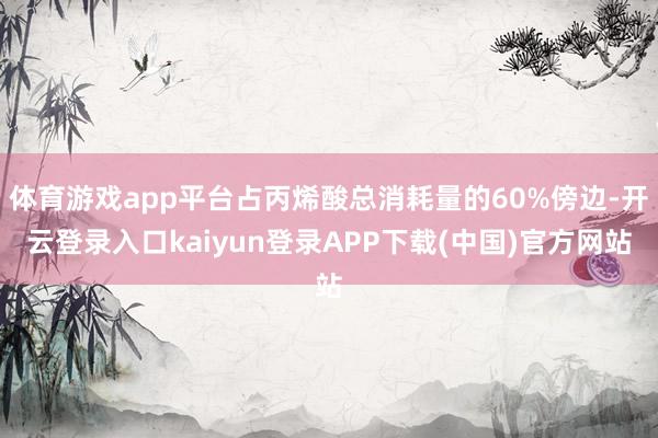 体育游戏app平台占丙烯酸总消耗量的60%傍边-开云登录入口kaiyun登录APP下载(中国)官方网站