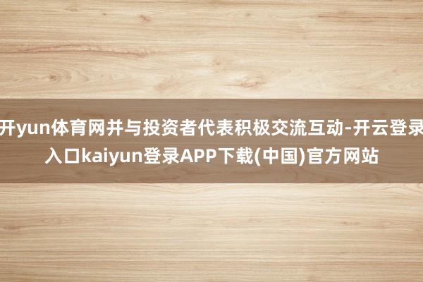 开yun体育网并与投资者代表积极交流互动-开云登录入口kaiyun登录APP下载(中国)官方网站
