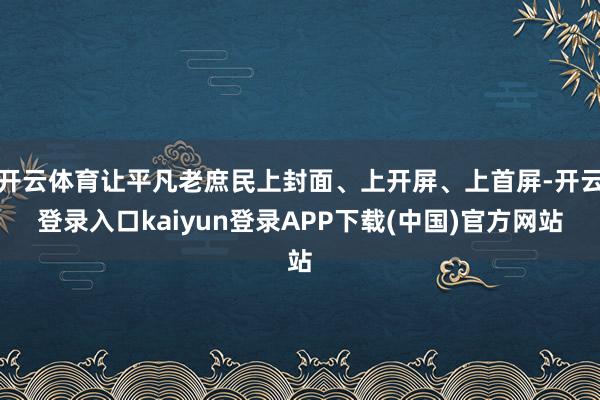 开云体育让平凡老庶民上封面、上开屏、上首屏-开云登录入口kaiyun登录APP下载(中国)官方网站