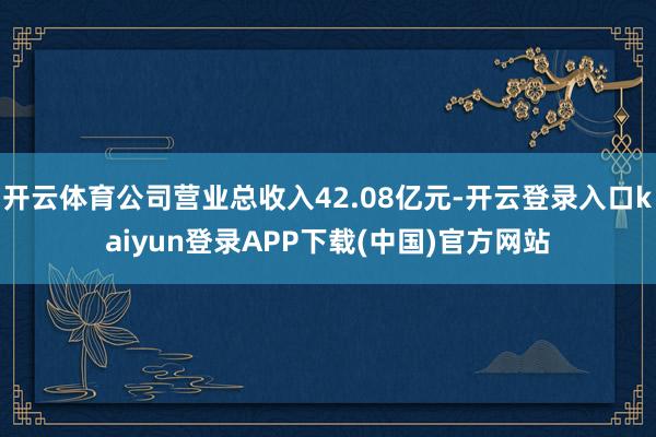 开云体育公司营业总收入42.08亿元-开云登录入口kaiyun登录APP下载(中国)官方网站