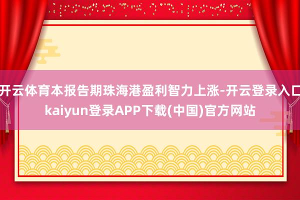 开云体育本报告期珠海港盈利智力上涨-开云登录入口kaiyun登录APP下载(中国)官方网站